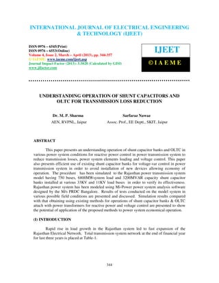 International Journal of Electrical Engineering and Technology (IJEET), ISSN 0976 –
6545(Print), ISSN 0976 – 6553(Online) Volume 4, Issue 2, March – April (2013), © IAEME
344
UNDERSTANDING OPERATION OF SHUNT CAPACITORS AND
OLTC FOR TRANSMISSION LOSS REDUCTION
Dr. M. P. Sharma Sarfaraz Nawaz
AEN, RVPNL, Jaipur Assoc. Prof., EE Deptt., SKIT, Jaipur
ABSTRACT
This paper presents an understanding operation of shunt capacitor banks and OLTC in
various power system conditions for reactive power control in power transmission system to
reduce transmission losses, power system elements loading and voltage control. This paper
also presents efficient use of existing shunt capacitor banks for voltage-var control in power
transmission system in order to avoid installation of new devices allowing economy of
operation. The procedure has been simulated to the Rajasthan power transmission system
model having 750 buses, 6800MWsystem load and 3200MVAR capacity shunt capacitor
banks installed at various 33KV and 11KV load buses in order to verify its effectiveness.
Rajasthan power system has been modeled using Mi-Power power system analysis software
designed by the M/s PRDC Bangalore. Results of tests conducted on the model system in
various possible field conditions are presented and discussed. Simulation results compared
with that obtaining using existing methods for operations of shunt capacitor banks & OLTC
attach with power transformers for reactive power and voltage control are presented to show
the potential of application of the proposed methods to power system economical operation.
(I) INTRODUCTION
Rapid rise in load growth in the Rajasthan system led to fast expansion of the
Rajasthan Electrical Network. Total transmission system network at the end of financial year
for last three years is placed at Table-1.
INTERNATIONAL JOURNAL OF ELECTRICAL ENGINEERING
& TECHNOLOGY (IJEET)
ISSN 0976 – 6545(Print)
ISSN 0976 – 6553(Online)
Volume 4, Issue 2, March – April (2013), pp. 344-357
© IAEME: www.iaeme.com/ijeet.asp
Journal Impact Factor (2013): 5.5028 (Calculated by GISI)
www.jifactor.com
IJEET
© I A E M E
 