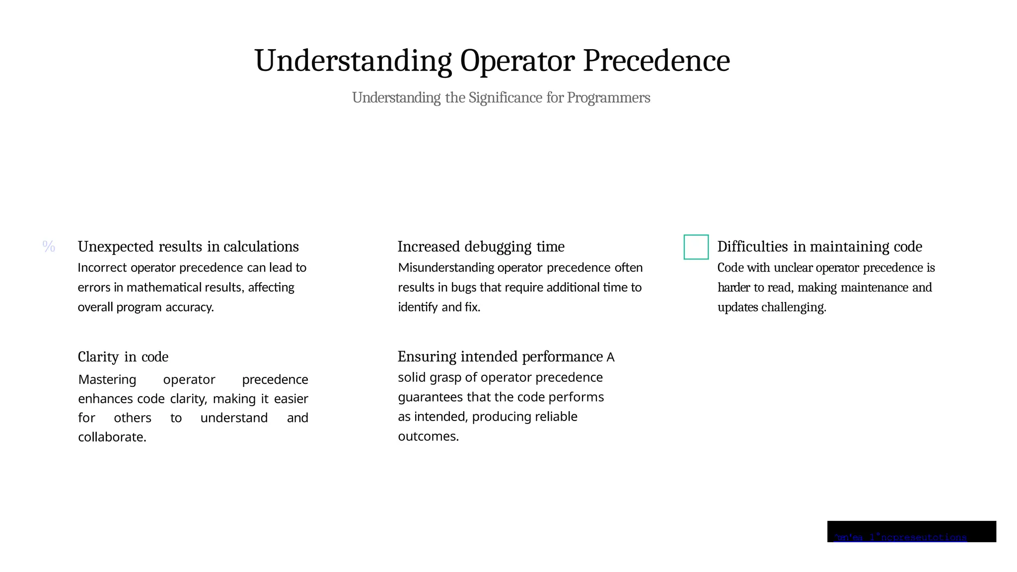 ^œn'ea 1°nçpreseutotions
Understanding Operator Precedence
Understanding the Significance for Programmers
% Unexpected results in calculations
Incorrect operator precedence can lead to
errors in mathematical results, affecting
overall program accuracy.
Increased debugging time
Misunderstanding operator precedence often
results in bugs that require additional time to
identify and fix.
Clarity in code
Mastering operator precedence
enhances code clarity, making it easier
for others to understand and
collaborate.
Ensuring intended performance A
solid grasp of operator precedence
guarantees that the code performs
as intended, producing reliable
outcomes.
Difficulties in maintaining code
Code with unclear operator precedence is
harder to read, making maintenance and
updates challenging.
 