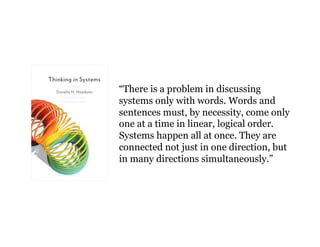 “There is a problem in discussing 
systems only with words. Words and 
sentences must, by necessity, come only 
one at a time in linear, logical order. 
Systems happen all at once. They are 
connected not just in one direction, but 
in many directions simultaneously.” 
 