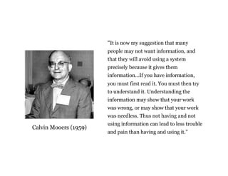 “It is now my suggestion that many 
people may not want information, and 
that they will avoid using a system 
precisely because it gives them 
information…If you have information, 
you must first read it. You must then try 
to understand it. Understanding the 
information may show that your work 
was wrong, or may show that your work 
was needless. Thus not having and not 
using information can lead to less trouble 
and pain than having and using it.” 
Calvin Mooers (1959) 
The limits of information 
 