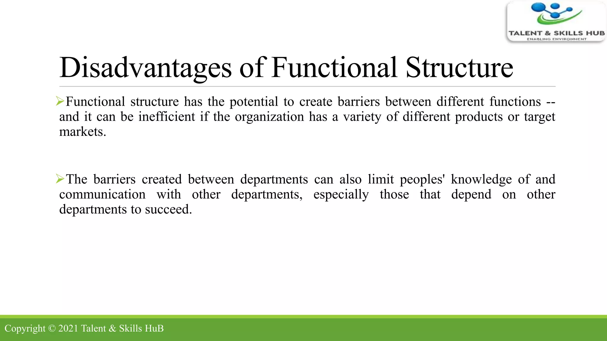 Disadvantages of Functional Structure
Functional structure has the potential to create barriers between different functions --
and it can be inefficient if the organization has a variety of different products or target
markets.
The barriers created between departments can also limit peoples' knowledge of and
communication with other departments, especially those that depend on other
departments to succeed.
Copyright © 2021 Talent & Skills HuB
 