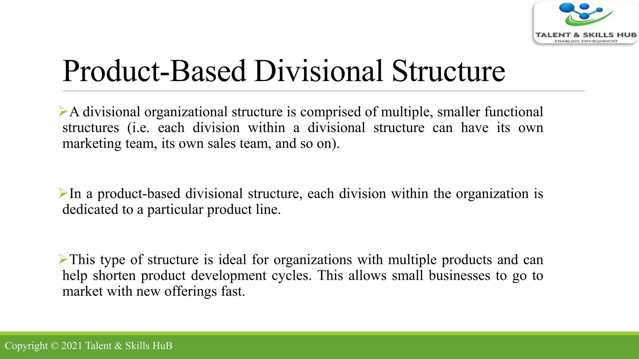Product-Based Divisional Structure
A divisional organizational structure is comprised of multiple, smaller functional
structures (i.e. each division within a divisional structure can have its own
marketing team, its own sales team, and so on).
In a product-based divisional structure, each division within the organization is
dedicated to a particular product line.
This type of structure is ideal for organizations with multiple products and can
help shorten product development cycles. This allows small businesses to go to
market with new offerings fast.
Copyright © 2021 Talent & Skills HuB
 