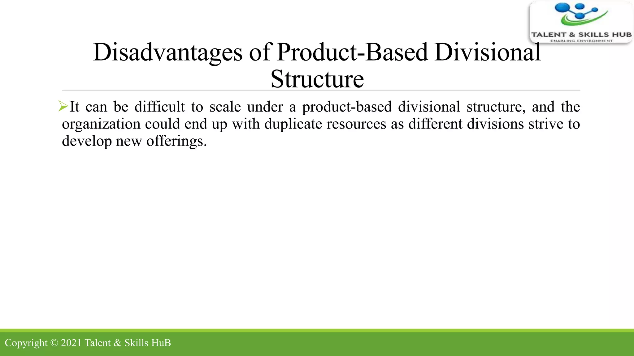 Disadvantages of Product-Based Divisional
Structure
It can be difficult to scale under a product-based divisional structure, and the
organization could end up with duplicate resources as different divisions strive to
develop new offerings.
Copyright © 2021 Talent & Skills HuB
 