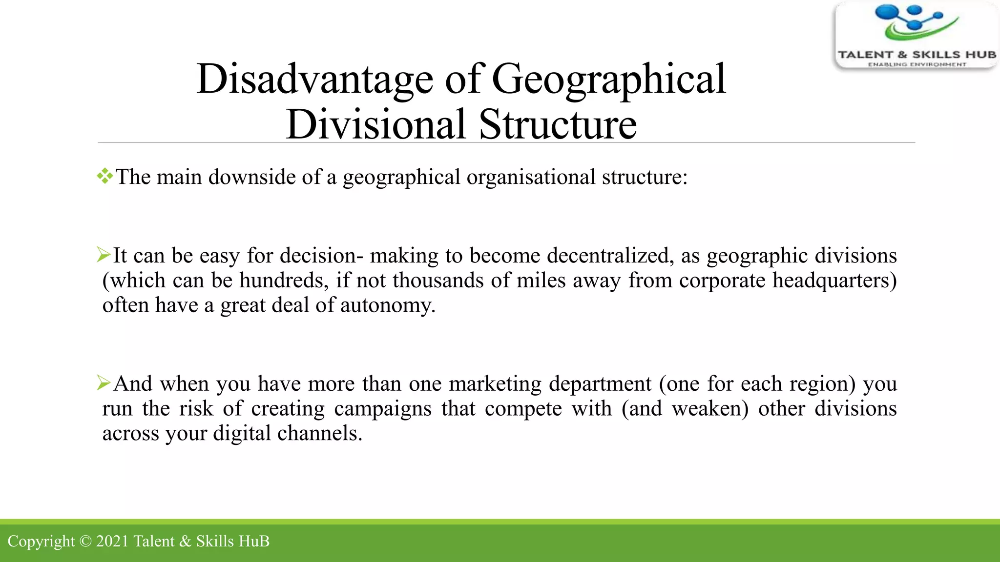 Disadvantage of Geographical
Divisional Structure
The main downside of a geographical organisational structure:
It can be easy for decision- making to become decentralized, as geographic divisions
(which can be hundreds, if not thousands of miles away from corporate headquarters)
often have a great deal of autonomy.
And when you have more than one marketing department (one for each region) you
run the risk of creating campaigns that compete with (and weaken) other divisions
across your digital channels.
Copyright © 2021 Talent & Skills HuB
 