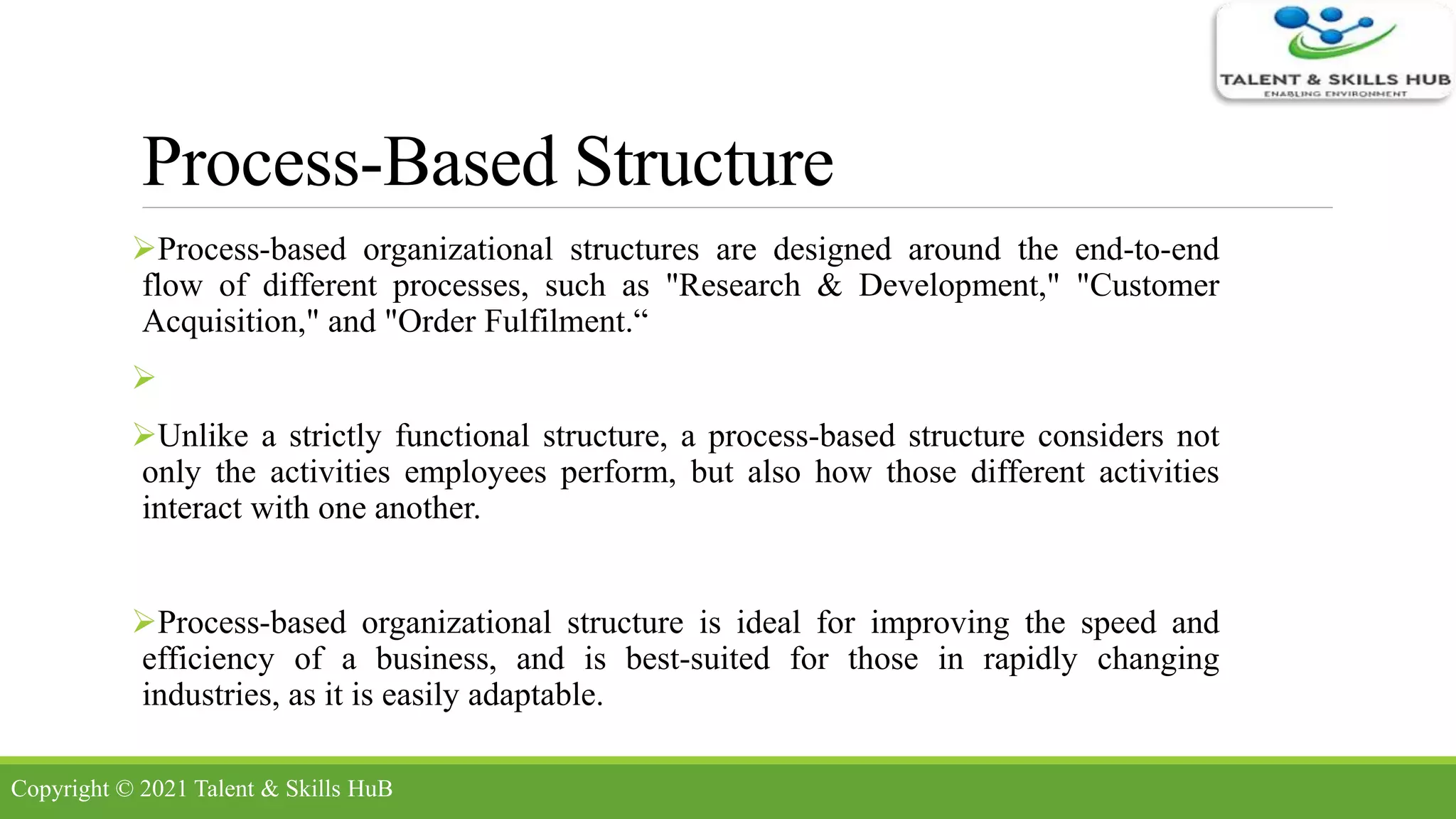Process-Based Structure
Process-based organizational structures are designed around the end-to-end
flow of different processes, such as "Research & Development," "Customer
Acquisition," and "Order Fulfilment.“

Unlike a strictly functional structure, a process-based structure considers not
only the activities employees perform, but also how those different activities
interact with one another.
Process-based organizational structure is ideal for improving the speed and
efficiency of a business, and is best-suited for those in rapidly changing
industries, as it is easily adaptable.
Copyright © 2021 Talent & Skills HuB
 