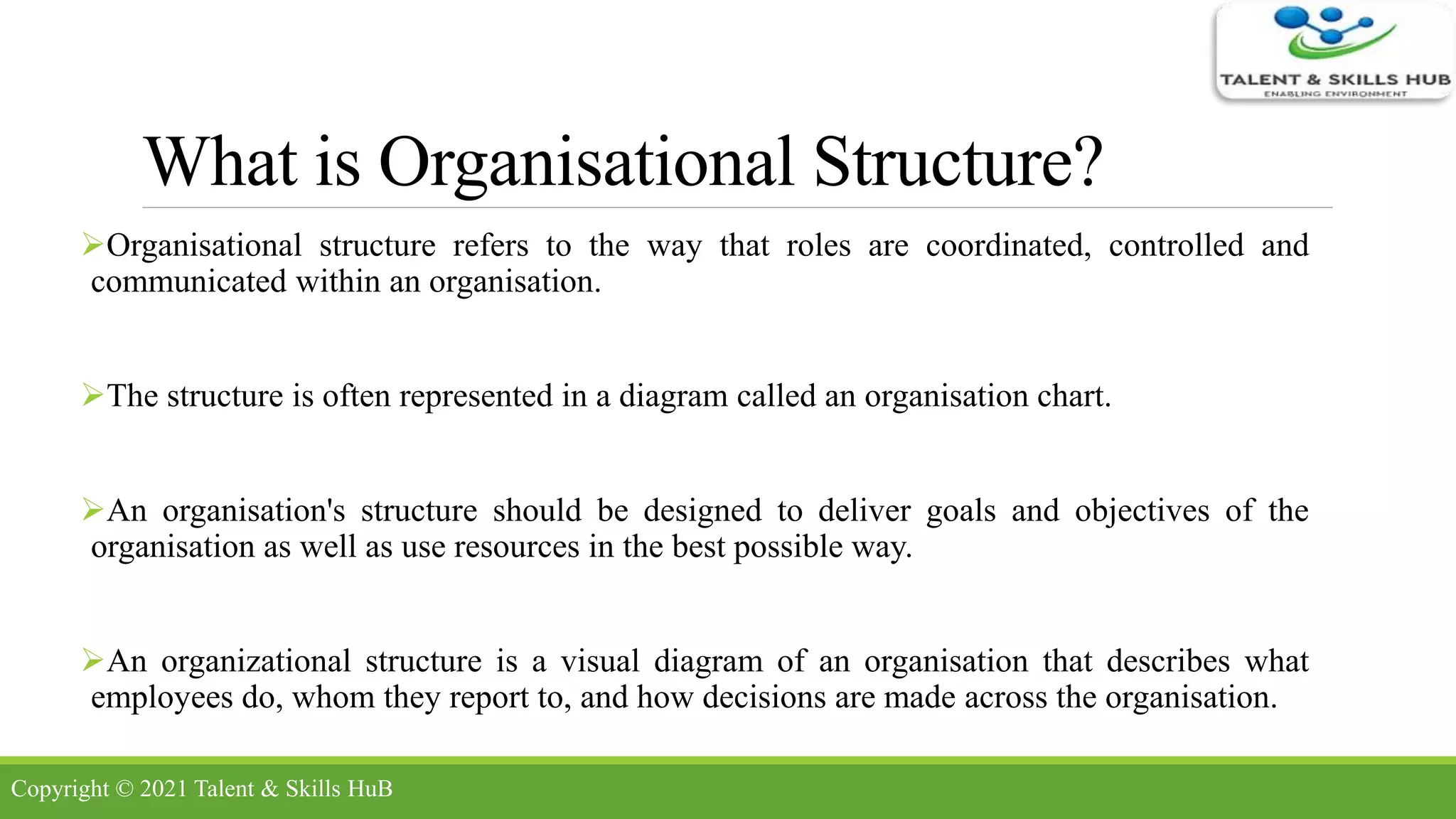 What is Organisational Structure?
Organisational structure refers to the way that roles are coordinated, controlled and
communicated within an organisation.
The structure is often represented in a diagram called an organisation chart.
An organisation's structure should be designed to deliver goals and objectives of the
organisation as well as use resources in the best possible way.
An organizational structure is a visual diagram of an organisation that describes what
employees do, whom they report to, and how decisions are made across the organisation.
Copyright © 2021 Talent & Skills HuB
 