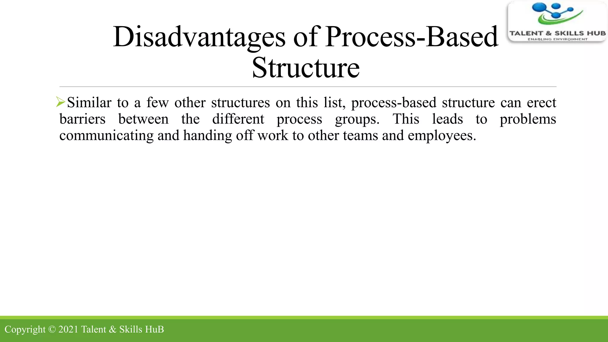 Disadvantages of Process-Based
Structure
Similar to a few other structures on this list, process-based structure can erect
barriers between the different process groups. This leads to problems
communicating and handing off work to other teams and employees.
Copyright © 2021 Talent & Skills HuB
 