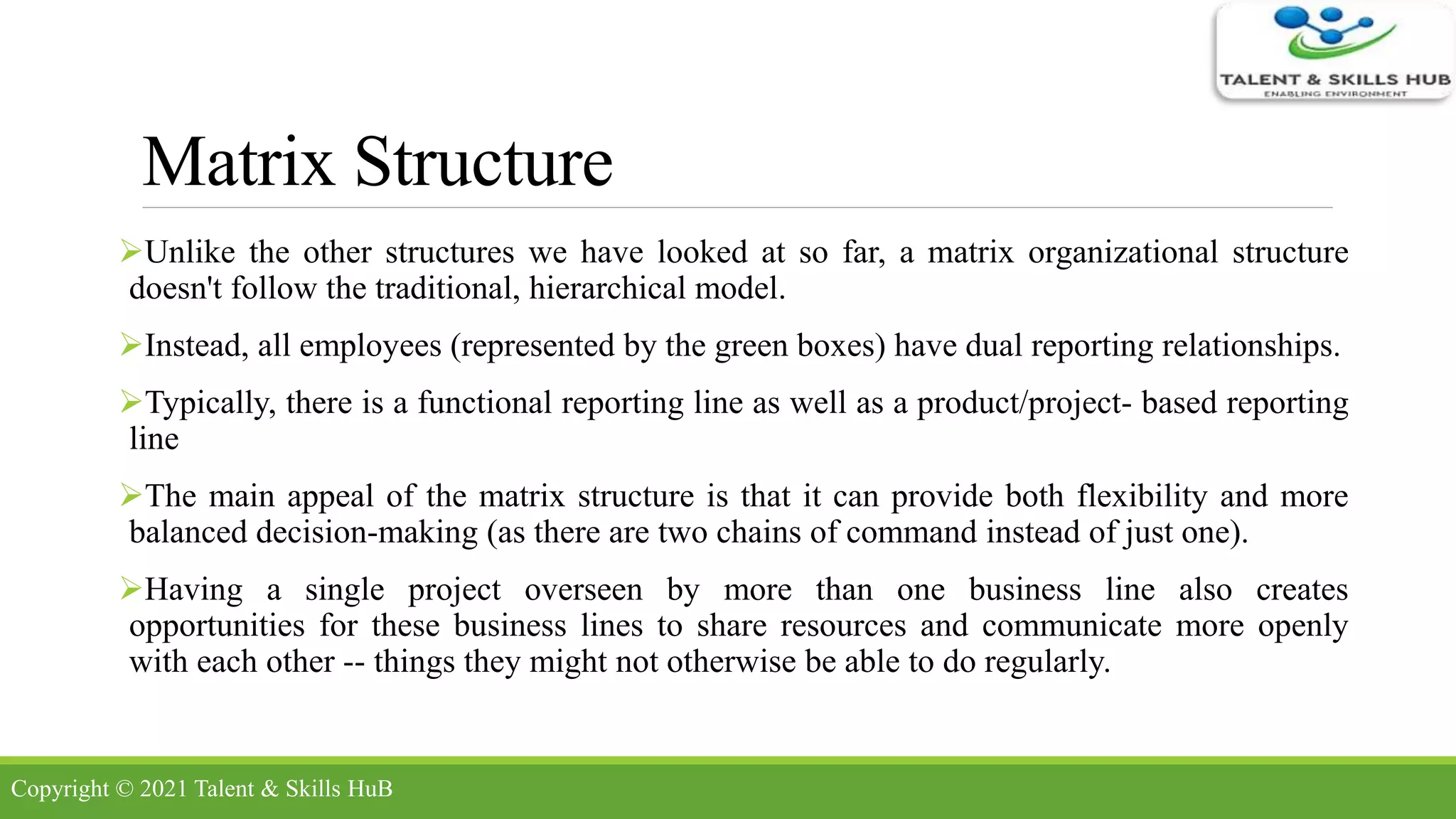 Matrix Structure
Unlike the other structures we have looked at so far, a matrix organizational structure
doesn't follow the traditional, hierarchical model.
Instead, all employees (represented by the green boxes) have dual reporting relationships.
Typically, there is a functional reporting line as well as a product/project- based reporting
line
The main appeal of the matrix structure is that it can provide both flexibility and more
balanced decision-making (as there are two chains of command instead of just one).
Having a single project overseen by more than one business line also creates
opportunities for these business lines to share resources and communicate more openly
with each other -- things they might not otherwise be able to do regularly.
Copyright © 2021 Talent & Skills HuB
 