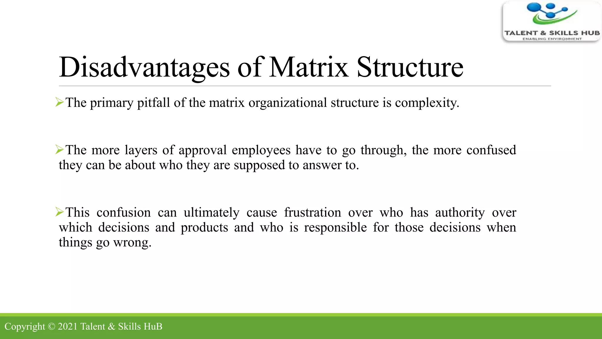 Disadvantages of Matrix Structure
The primary pitfall of the matrix organizational structure is complexity.
The more layers of approval employees have to go through, the more confused
they can be about who they are supposed to answer to.
This confusion can ultimately cause frustration over who has authority over
which decisions and products and who is responsible for those decisions when
things go wrong.
Copyright © 2021 Talent & Skills HuB
 
