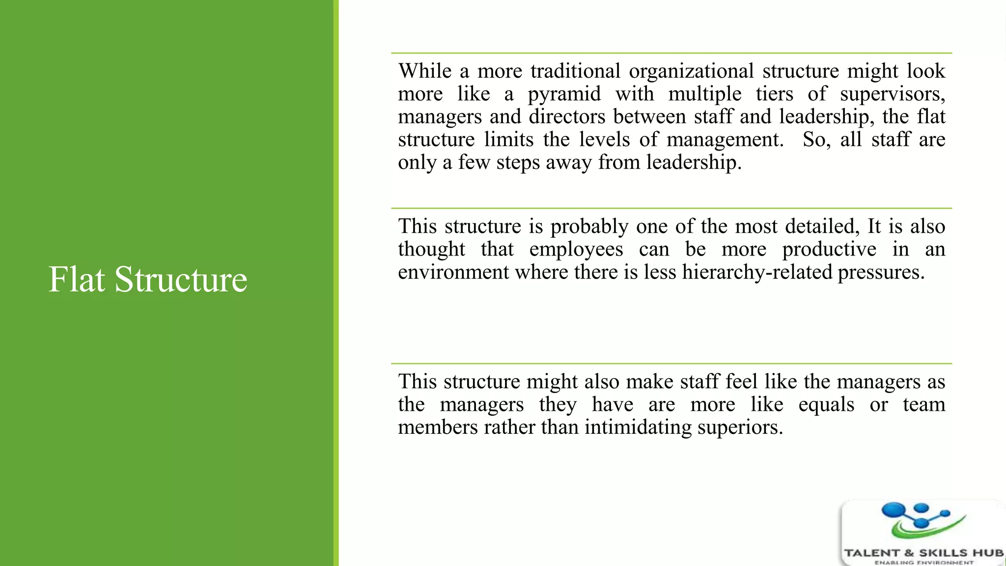 Flat Structure
While a more traditional organizational structure might look
more like a pyramid with multiple tiers of supervisors,
managers and directors between staff and leadership, the flat
structure limits the levels of management. So, all staff are
only a few steps away from leadership.
This structure is probably one of the most detailed, It is also
thought that employees can be more productive in an
environment where there is less hierarchy-related pressures.
This structure might also make staff feel like the managers as
the managers they have are more like equals or team
members rather than intimidating superiors.
 