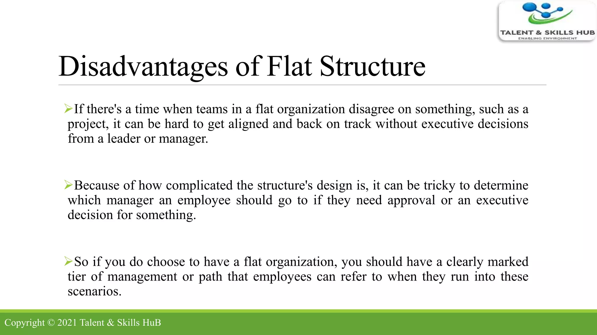 Disadvantages of Flat Structure
If there's a time when teams in a flat organization disagree on something, such as a
project, it can be hard to get aligned and back on track without executive decisions
from a leader or manager.
Because of how complicated the structure's design is, it can be tricky to determine
which manager an employee should go to if they need approval or an executive
decision for something.
So if you do choose to have a flat organization, you should have a clearly marked
tier of management or path that employees can refer to when they run into these
scenarios.
Copyright © 2021 Talent & Skills HuB
 