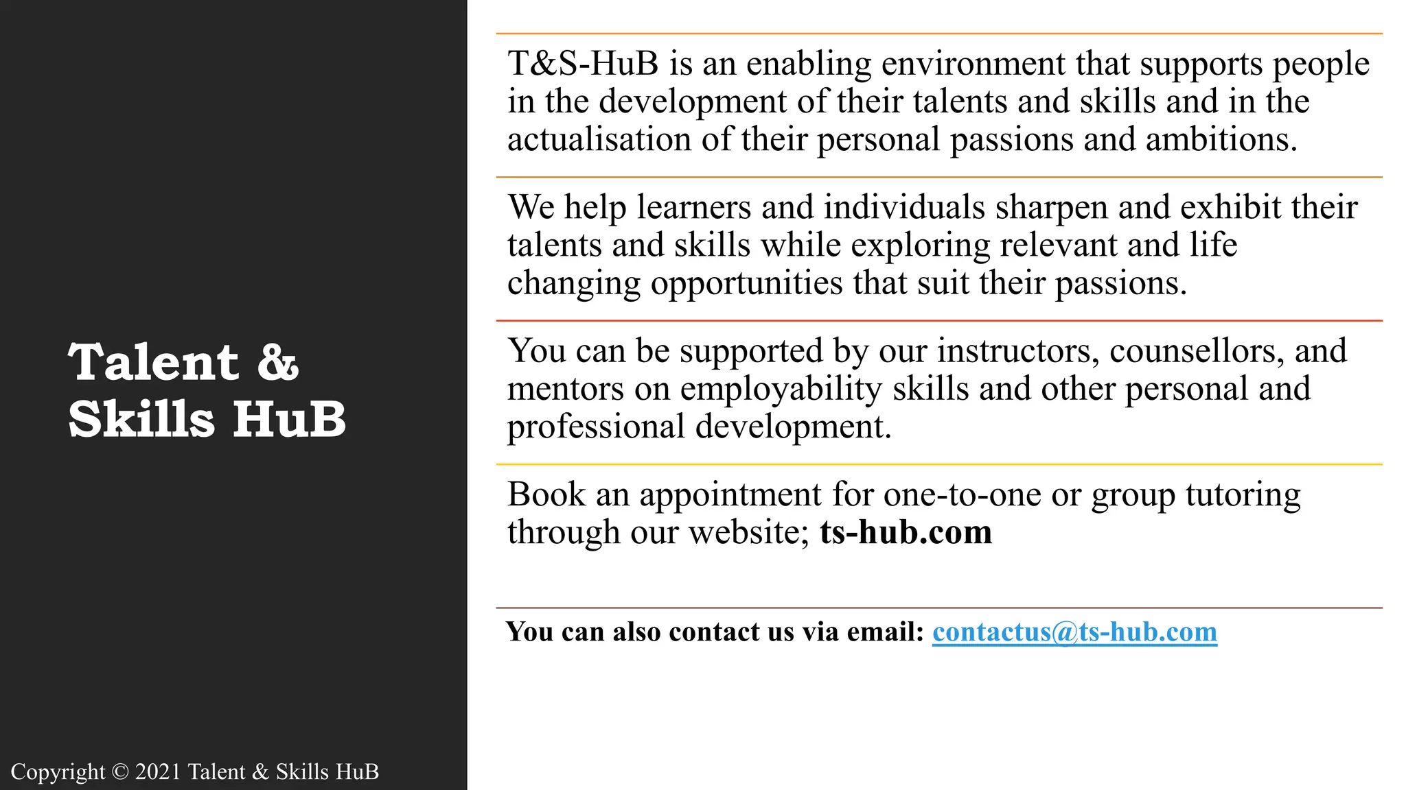 Talent &
Skills HuB
T&S-HuB is an enabling environment that supports people
in the development of their talents and skills and in the
actualisation of their personal passions and ambitions.
We help learners and individuals sharpen and exhibit their
talents and skills while exploring relevant and life
changing opportunities that suit their passions.
You can be supported by our instructors, counsellors, and
mentors on employability skills and other personal and
professional development.
Book an appointment for one-to-one or group tutoring
through our website; ts-hub.com
You can also contact us via email: contactus@ts-hub.com
Copyright © 2021 Talent & Skills HuB
 