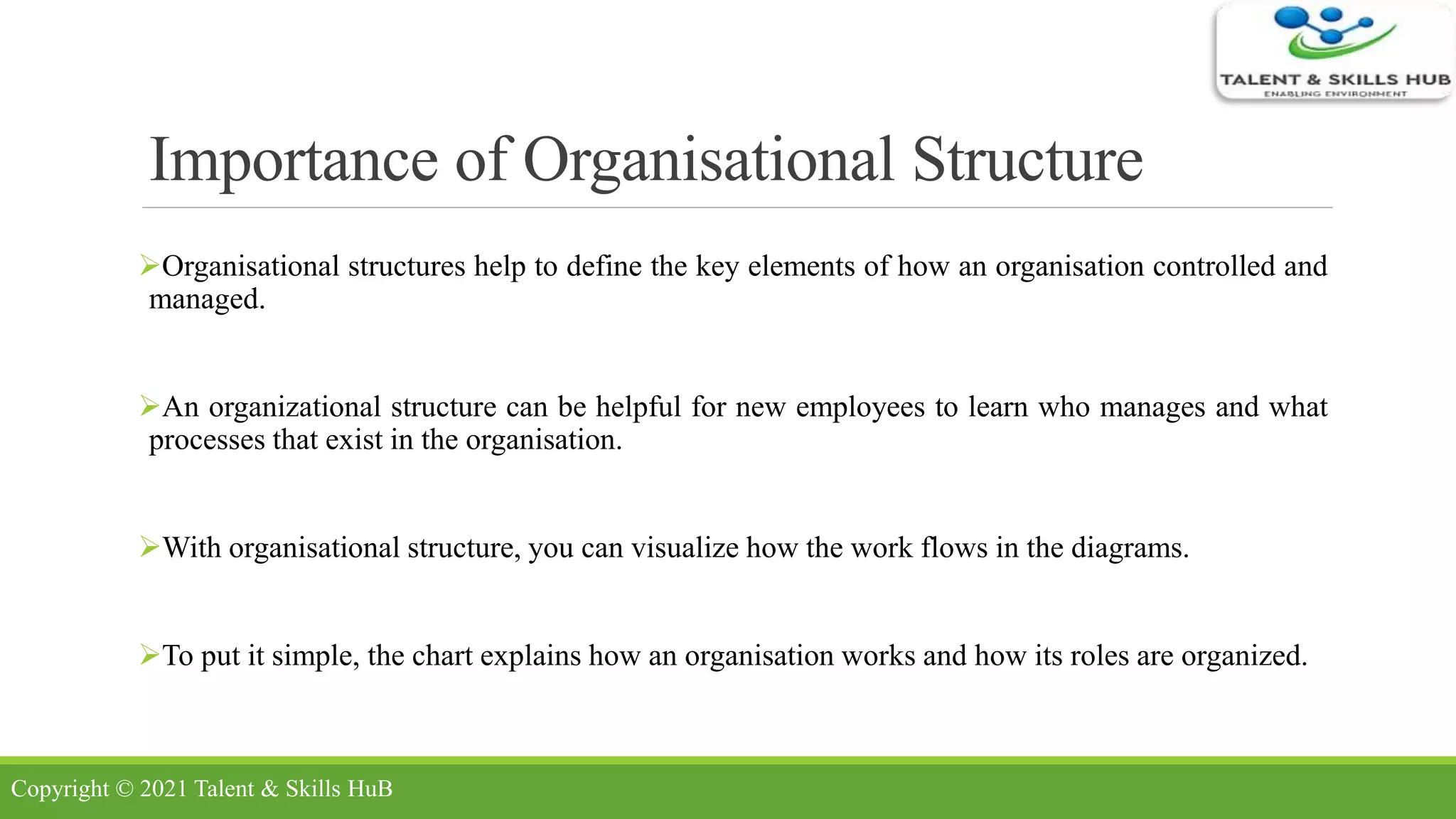 Importance of Organisational Structure
Organisational structures help to define the key elements of how an organisation controlled and
managed.
An organizational structure can be helpful for new employees to learn who manages and what
processes that exist in the organisation.
With organisational structure, you can visualize how the work flows in the diagrams.
To put it simple, the chart explains how an organisation works and how its roles are organized.
Copyright © 2021 Talent & Skills HuB
 
