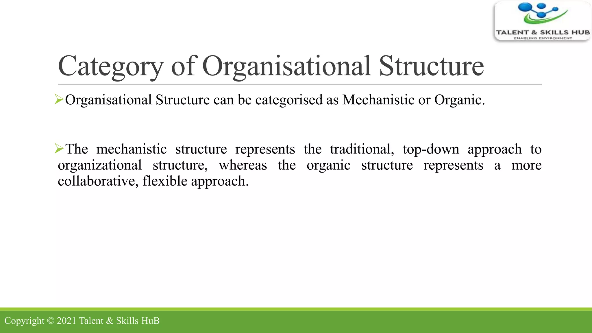 Category of Organisational Structure
Organisational Structure can be categorised as Mechanistic or Organic.
The mechanistic structure represents the traditional, top-down approach to
organizational structure, whereas the organic structure represents a more
collaborative, flexible approach.
Copyright © 2021 Talent & Skills HuB
 