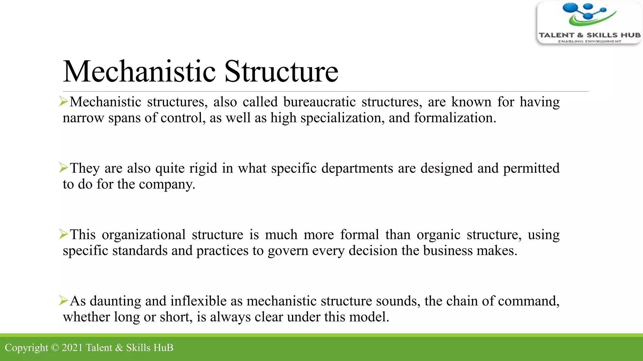 Mechanistic Structure
Mechanistic structures, also called bureaucratic structures, are known for having
narrow spans of control, as well as high specialization, and formalization.
They are also quite rigid in what specific departments are designed and permitted
to do for the company.
This organizational structure is much more formal than organic structure, using
specific standards and practices to govern every decision the business makes.
As daunting and inflexible as mechanistic structure sounds, the chain of command,
whether long or short, is always clear under this model.
Copyright © 2021 Talent & Skills HuB
 