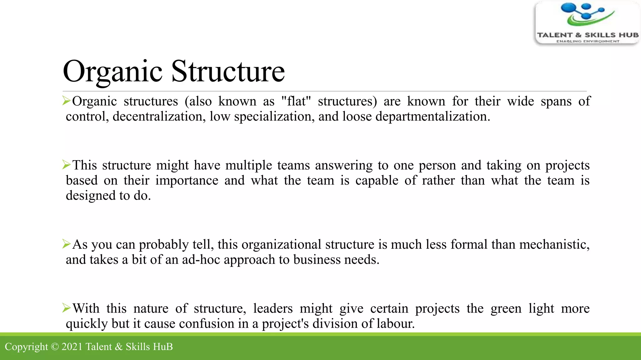 Organic Structure
Organic structures (also known as "flat" structures) are known for their wide spans of
control, decentralization, low specialization, and loose departmentalization.
This structure might have multiple teams answering to one person and taking on projects
based on their importance and what the team is capable of rather than what the team is
designed to do.
As you can probably tell, this organizational structure is much less formal than mechanistic,
and takes a bit of an ad-hoc approach to business needs.
With this nature of structure, leaders might give certain projects the green light more
quickly but it cause confusion in a project's division of labour.
Copyright © 2021 Talent & Skills HuB
 