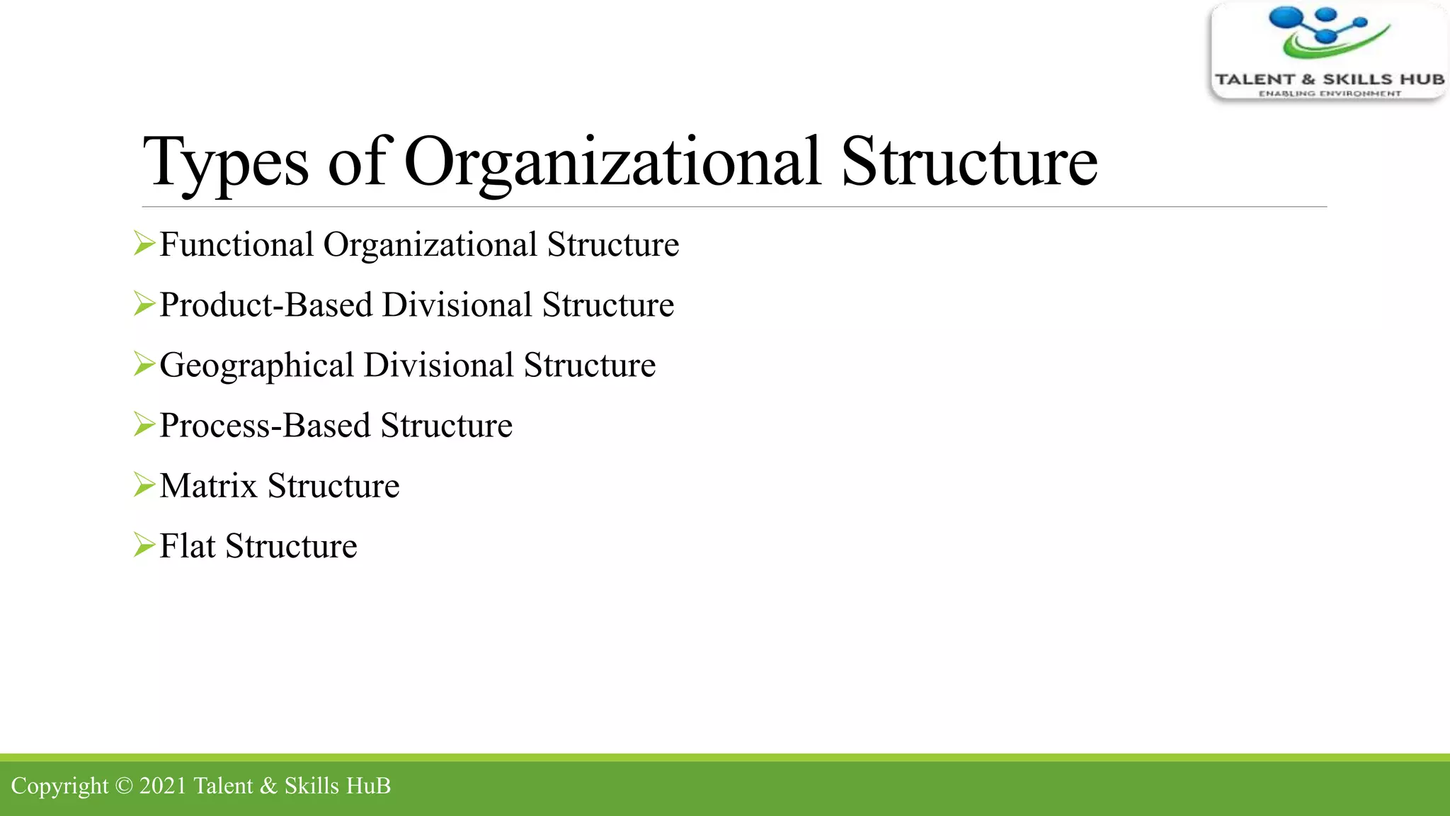 Types of Organizational Structure
Functional Organizational Structure
Product-Based Divisional Structure
Geographical Divisional Structure
Process-Based Structure
Matrix Structure
Flat Structure
Copyright © 2021 Talent & Skills HuB
 