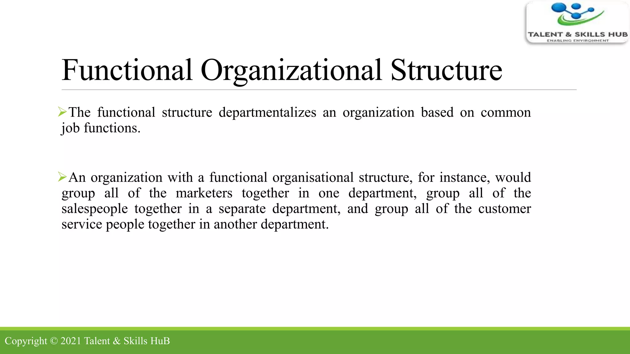 Functional Organizational Structure
The functional structure departmentalizes an organization based on common
job functions.
An organization with a functional organisational structure, for instance, would
group all of the marketers together in one department, group all of the
salespeople together in a separate department, and group all of the customer
service people together in another department.
Copyright © 2021 Talent & Skills HuB
 