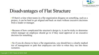 Disadvantages of Flat Structure
If there's a time when teams in a flat organization disagree on something, such as a
project, it can be hard to get aligned and back on track without executive decisions
from a leader or manager.
Because of how complicated the structure's design is, it can be tricky to determine
which manager an employee should go to if they need approval or an executive
decision for something.
So if you do choose to have a flat organization, you should have a clearly marked
tier of management or path that employees can refer to when they run into these
scenarios.
Copyright © 2021 Talent & Skills HuB
 