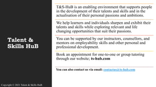Talent &
Skills HuB
T&S-HuB is an enabling environment that supports people
in the development of their talents and skills and in the
actualisation of their personal passions and ambitions.
We help learners and individuals sharpen and exhibit their
talents and skills while exploring relevant and life
changing opportunities that suit their passions.
You can be supported by our instructors, counsellors, and
mentors on employability skills and other personal and
professional development.
Book an appointment for one-to-one or group tutoring
through our website; ts-hub.com
You can also contact us via email: contactus@ts-hub.com
Copyright © 2021 Talent & Skills HuB
 