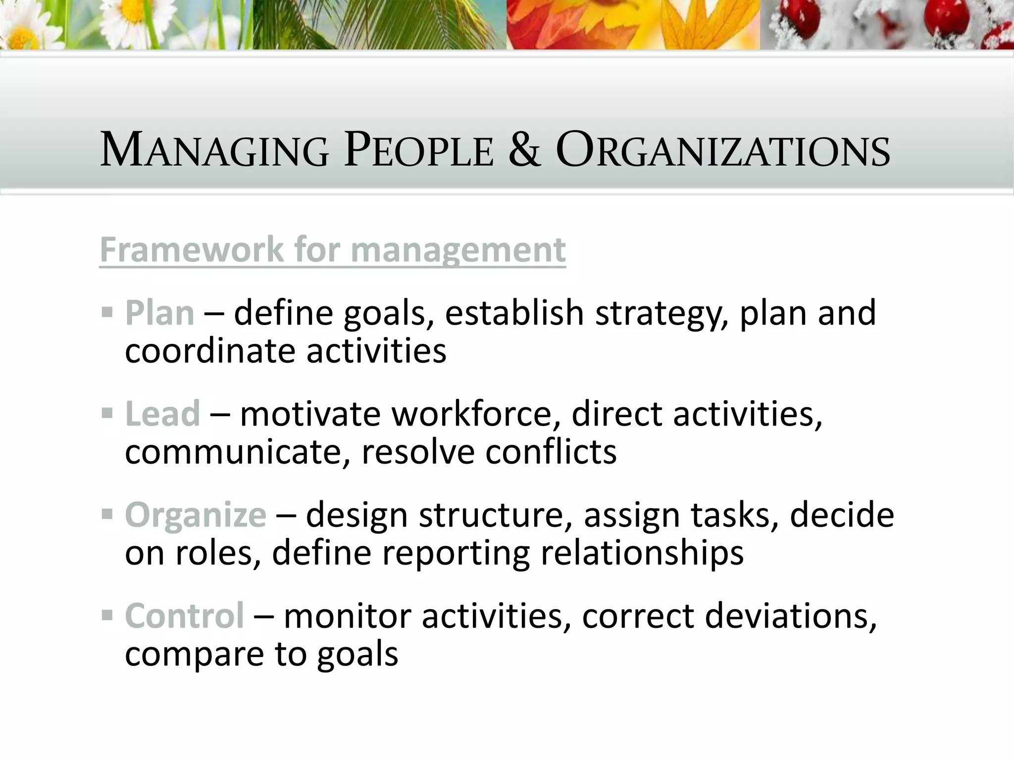 MANAGING PEOPLE & ORGANIZATIONS
Framework for management
 Plan – define goals, establish strategy, plan and
coordinate activities
 Lead – motivate workforce, direct activities,
communicate, resolve conflicts
 Organize – design structure, assign tasks, decide
on roles, define reporting relationships
 Control – monitor activities, correct deviations,
compare to goals
 