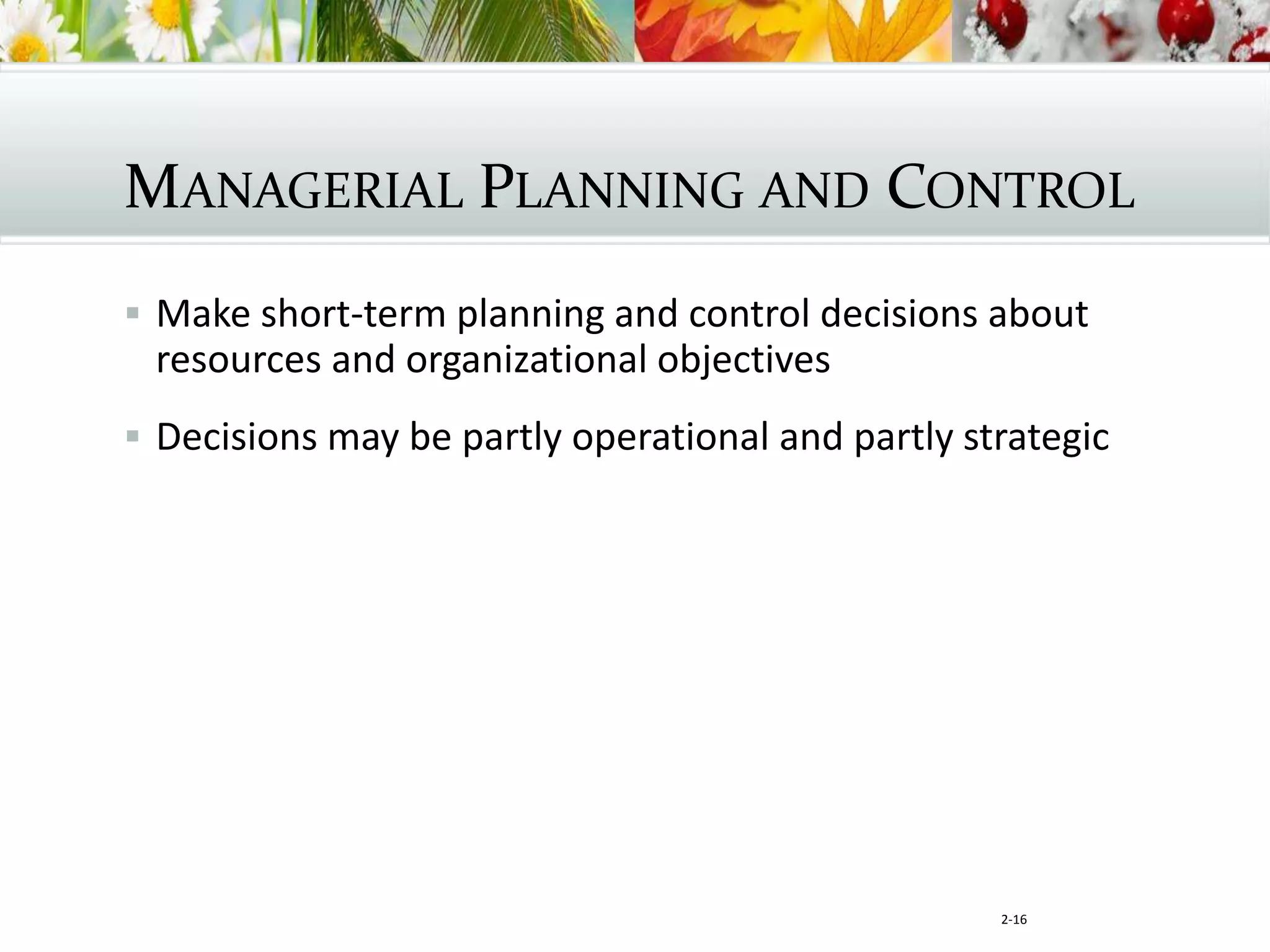 2-16
MANAGERIAL PLANNING AND CONTROL
 Make short-term planning and control decisions about
resources and organizational objectives
 Decisions may be partly operational and partly strategic
 