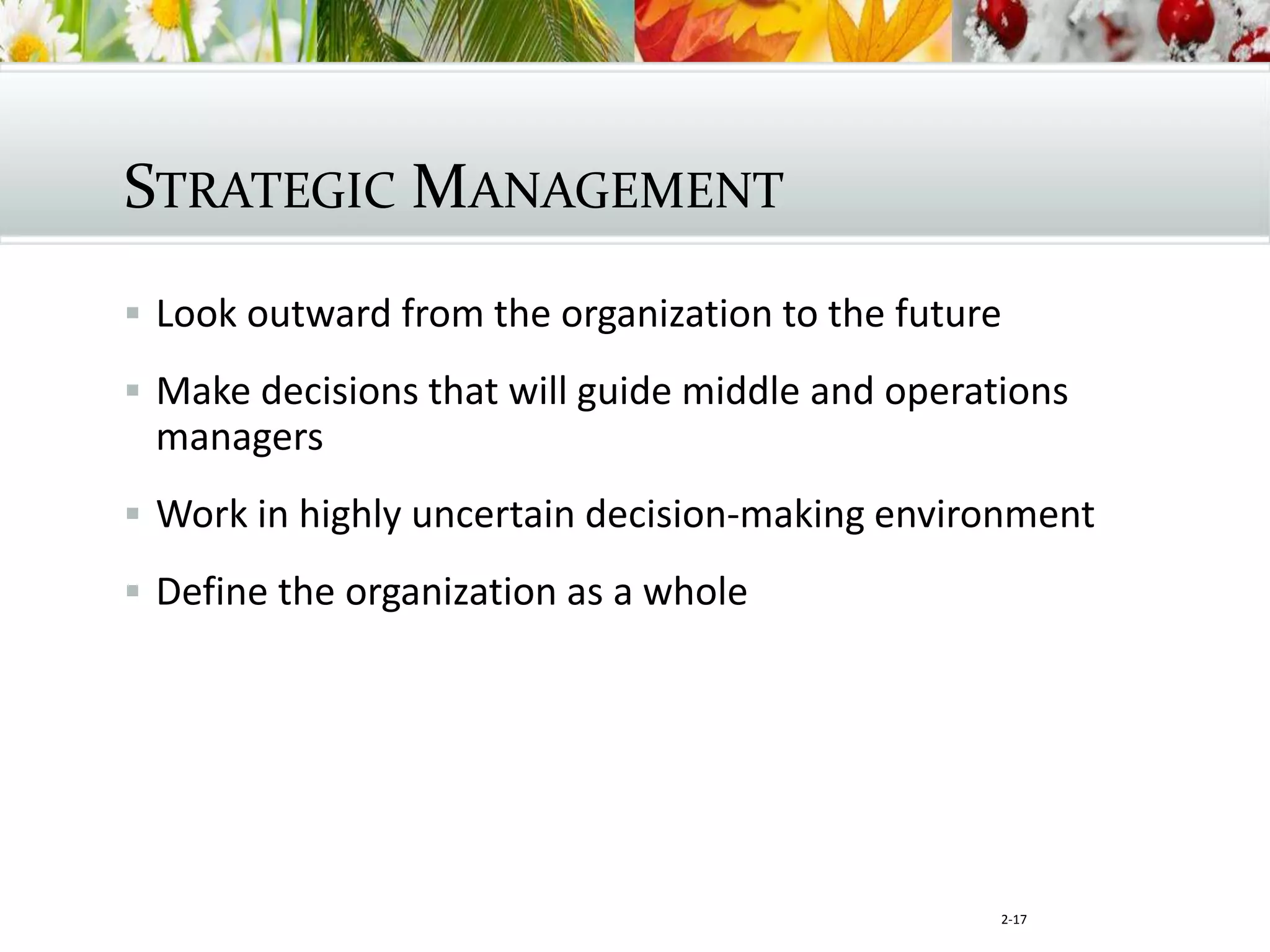 2-17
STRATEGIC MANAGEMENT
 Look outward from the organization to the future
 Make decisions that will guide middle and operations
managers
 Work in highly uncertain decision-making environment
 Define the organization as a whole
 