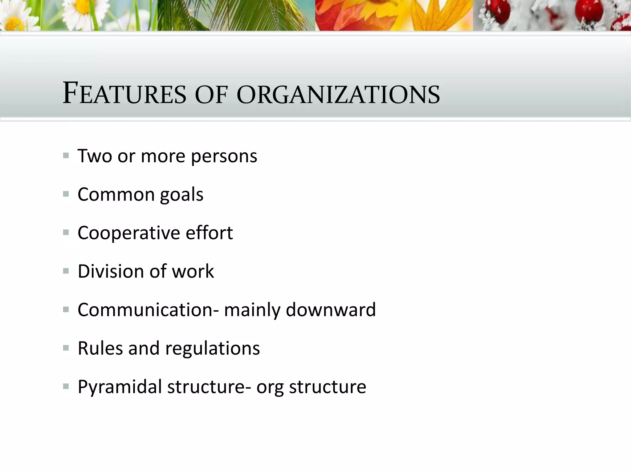 FEATURES OF ORGANIZATIONS
 Two or more persons
 Common goals
 Cooperative effort
 Division of work
 Communication- mainly downward
 Rules and regulations
 Pyramidal structure- org structure
 