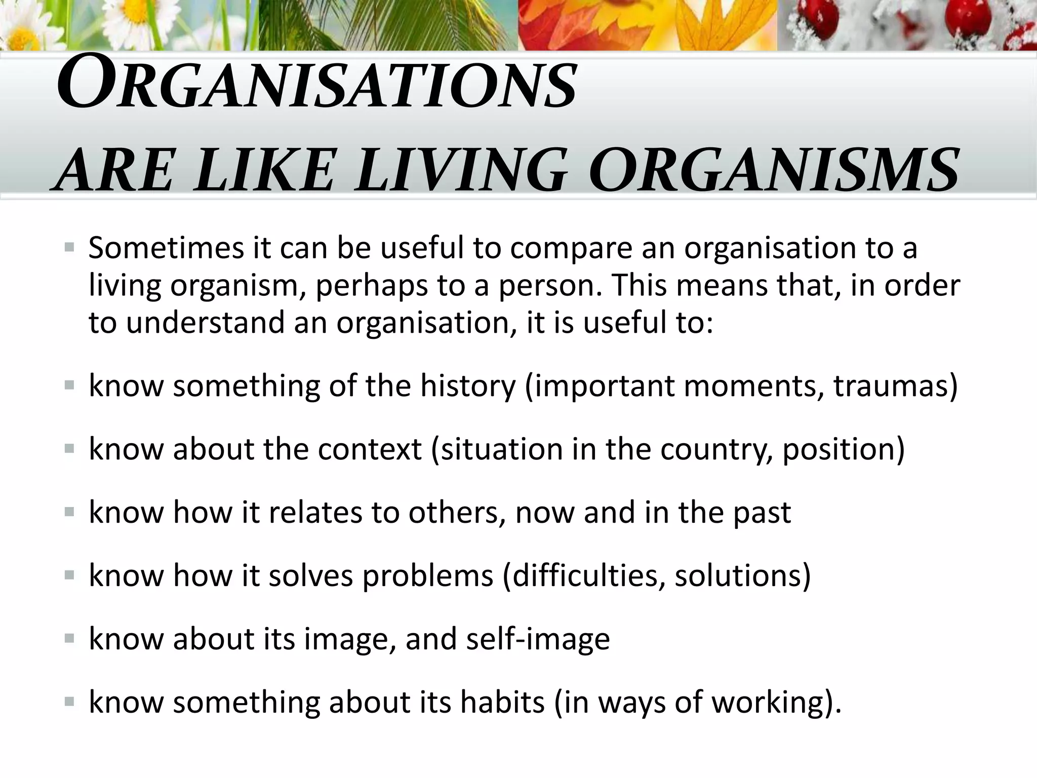 ORGANISATIONS
ARE LIKE LIVING ORGANISMS
 Sometimes it can be useful to compare an organisation to a
living organism, perhaps to a person. This means that, in order
to understand an organisation, it is useful to:
 know something of the history (important moments, traumas)
 know about the context (situation in the country, position)
 know how it relates to others, now and in the past
 know how it solves problems (difficulties, solutions)
 know about its image, and self-image
 know something about its habits (in ways of working).
 