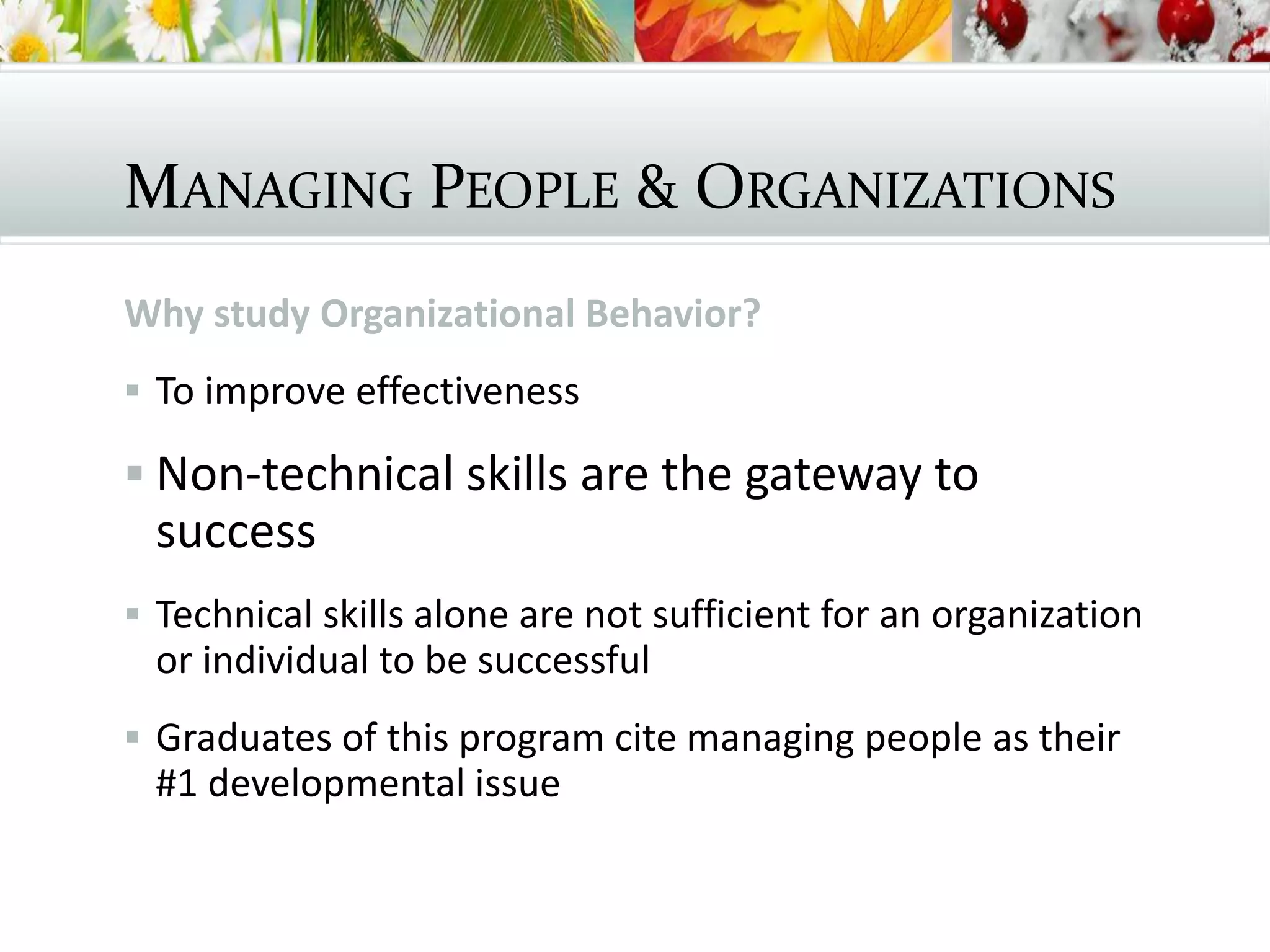 MANAGING PEOPLE & ORGANIZATIONS
Why study Organizational Behavior?
 To improve effectiveness
 Non-technical skills are the gateway to
success
 Technical skills alone are not sufficient for an organization
or individual to be successful
 Graduates of this program cite managing people as their
#1 developmental issue
 