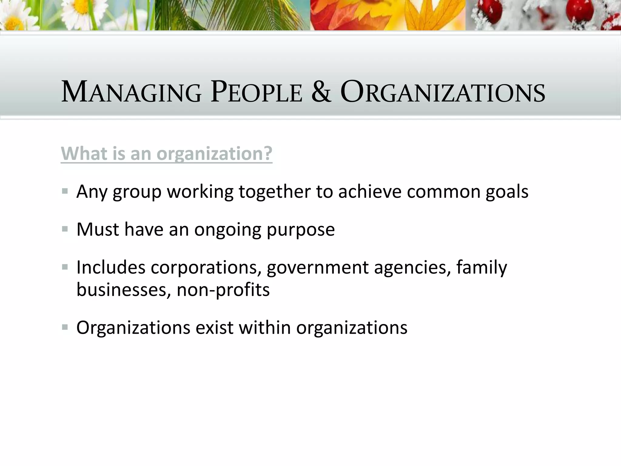 MANAGING PEOPLE & ORGANIZATIONS
What is an organization?
 Any group working together to achieve common goals
 Must have an ongoing purpose
 Includes corporations, government agencies, family
businesses, non-profits
 Organizations exist within organizations
 