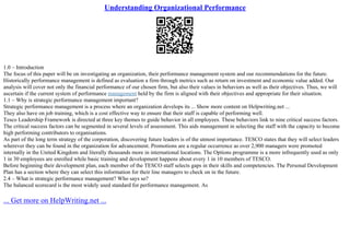 Understanding Organizational Performance
1.0 – Introduction
The focus of this paper will be on investigating an organization, their performance management system and our recommendations for the future.
Historically performance management is defined as evaluation a firm through metrics such as return on investment and economic value added. Our
analysis will cover not only the financial performance of our chosen firm, but also their values in behaviors as well as their objectives. Thus, we will
ascertain if the current system of performance management held by the firm is aligned with their objectives and appropriate for their situation.
1.1 – Why is strategic performance management important?
Strategic performance management is a process where an organization develops its ... Show more content on Helpwriting.net ...
They also have on job training, which is a cost effective way to ensure that their staff is capable of performing well.
Tesco Leadership Framework is directed at three key themes to guide behavior in all employees. These behaviors link to nine critical success factors.
The critical success factors can be segmented in several levels of assessment. This aids management in selecting the staff with the capacity to become
high performing contributors to organisations.
As part of the long term strategy of the corporation, discovering future leaders is of the utmost importance. TESCO states that they will select leaders
wherever they can be found in the organization for advancement. Promotions are a regular occurrence as over 2,900 managers were promoted
internally in the United Kingdom and literally thousands more in international locations. The Options programme is a more infrequently used as only
1 in 30 employees are enrolled while basic training and development happens about every 1 in 10 members of TESCO.
Before beginning their development plan, each member of the TESCO staff selects gaps in their skills and competencies. The Personal Development
Plan has a section where they can select this information for their line managers to check on in the future.
2.4 – What is strategic performance management? Who says so?
The balanced scorecard is the most widely used standard for performance management. As
... Get more on HelpWriting.net ...
 
