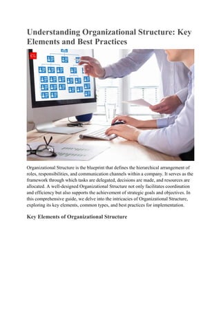 Understanding Organizational Structure: Key
Elements and Best Practices
Organizational Structure is the blueprint that defines the hierarchical arrangement of
roles, responsibilities, and communication channels within a company. It serves as the
framework through which tasks are delegated, decisions are made, and resources are
allocated. A well-designed Organizational Structure not only facilitates coordination
and efficiency but also supports the achievement of strategic goals and objectives. In
this comprehensive guide, we delve into the intricacies of Organizational Structure,
exploring its key elements, common types, and best practices for implementation.
Key Elements of Organizational Structure
 