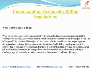 inquiry@infohubservices.com https://infohubservices.com/ Call us +91 829-746-441
Understanding Orthopedic Billing
Regulations
What is Orthopedic Billing?
Prior to, during, and following a patient visit, accurate documentation is essential for
orthopaedic billing. All services must be meticulously documented and charged for by the
billing staff. A claim could be rejected as a result of mistakes like as inadequate patient
demographics entry or failing to confirm the patient's eligibility in advance. Lack of
knowledge of insurer preferences and timeframes might hinder revenue collection, along
with authorization errors. In comparison to other specialties, orthopaedic billing is
challenging and necessitates a deeper comprehension of providers' offerings.
 