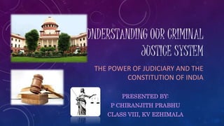 UNDERSTANDING OUR CRIMINAL
JUSTICE SYSTEM
THE POWER OF JUDICIARY AND THE
CONSTITUTION OF INDIA
PRESENTED BY:
P CHIRANJITH PRABHU
CLASS VIII, KV EZHIMALA
 
