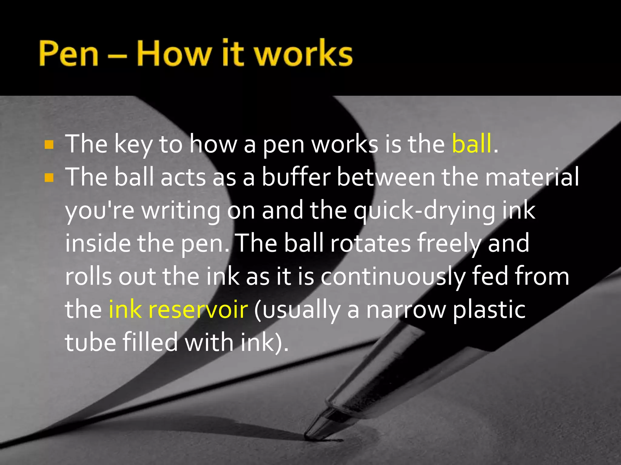 Pen – How it worksThe key to how a pen works is the ball.The ball acts as a buffer between the material you're writing on and the quick-drying ink inside the pen. The ball rotates freely and rolls out the ink as it is continuously fed from the ink reservoir (usually a narrow plastic tube filled with ink).