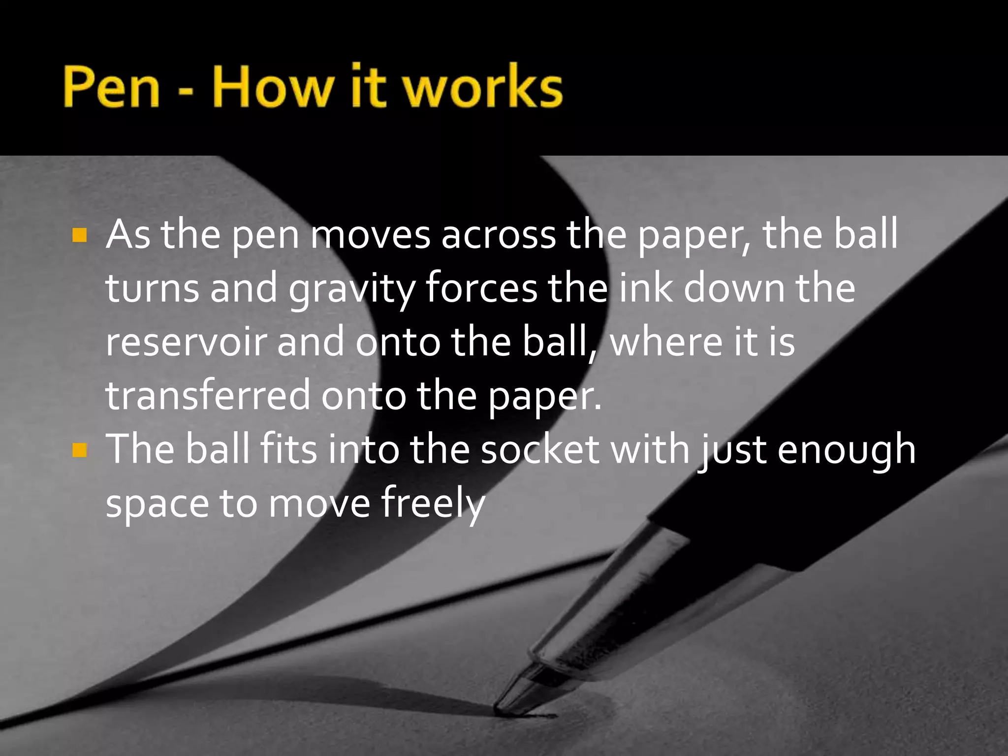 Pen - How it worksAs the pen moves across the paper, the ball turns and gravity forces the ink down the reservoir and onto the ball, where it is transferred onto the paper. The ball fits into the socket with just enough space to move freely