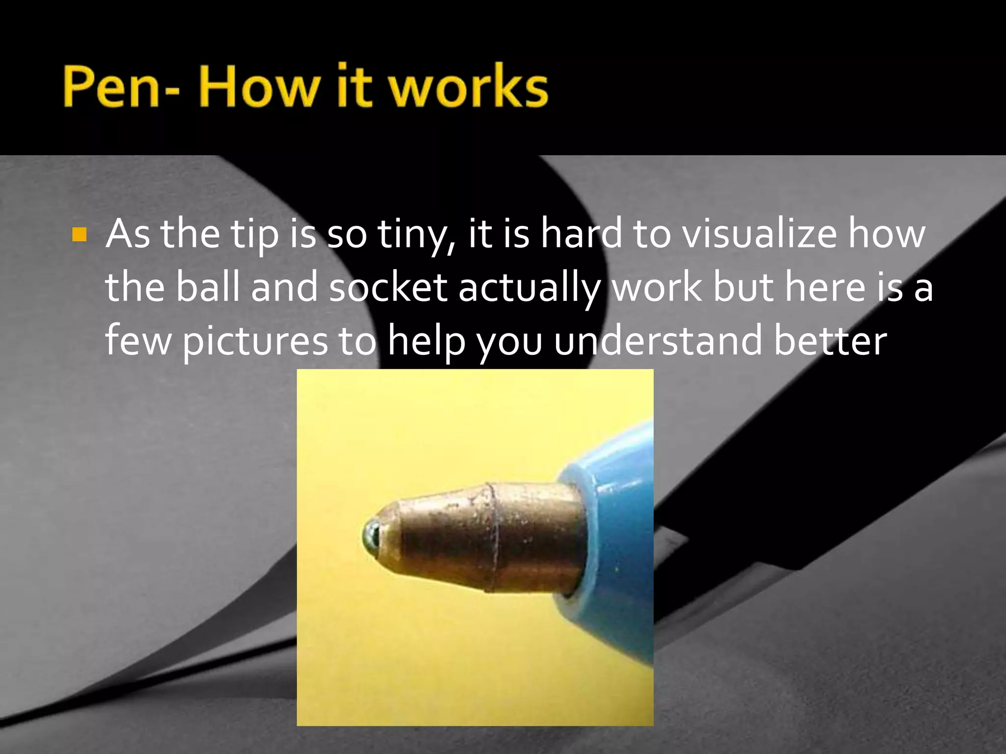 Pen- How it worksAs the tip is so tiny, it is hard to visualize how the ball and socket actually work but here is a few pictures to help you understand better