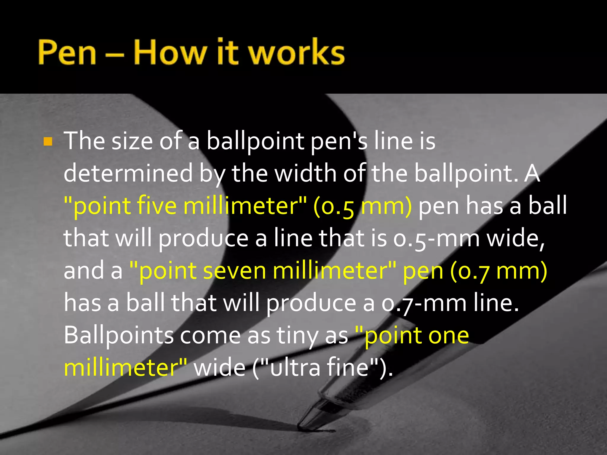 Pen – How it worksThe size of a ballpoint pen's line is determined by the width of the ballpoint. A "point five millimeter" (0.5 mm) pen has a ball that will produce a line that is 0.5-mm wide, and a "point seven millimeter" pen (0.7 mm) has a ball that will produce a 0.7-mm line. Ballpoints come as tiny as "point one millimeter" wide ("ultra fine").
