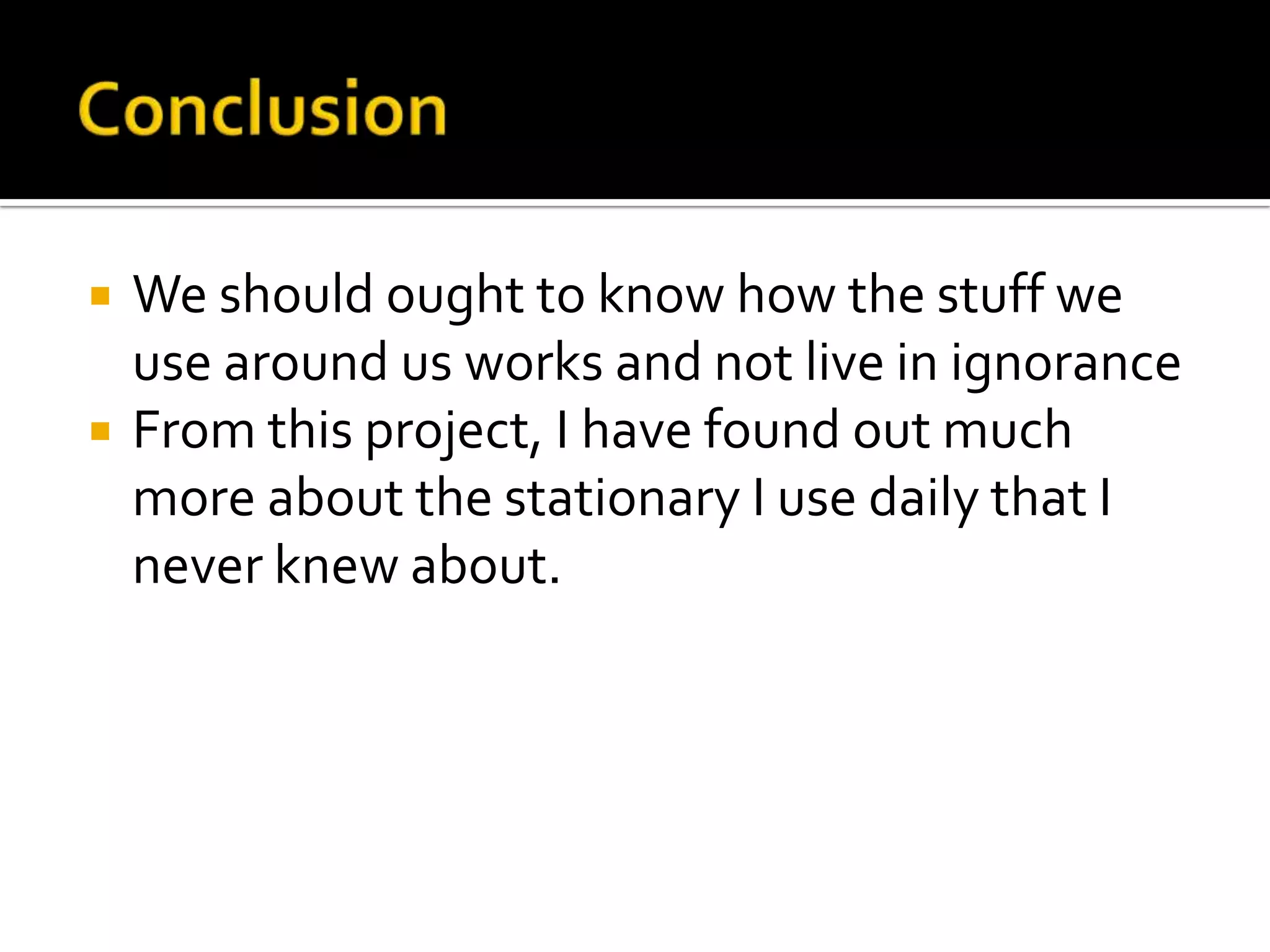 ConclusionWe should ought to know how the stuff we use around us works and not live in ignoranceFrom this project, I have found out much more about the stationary I use daily that I never knew about.