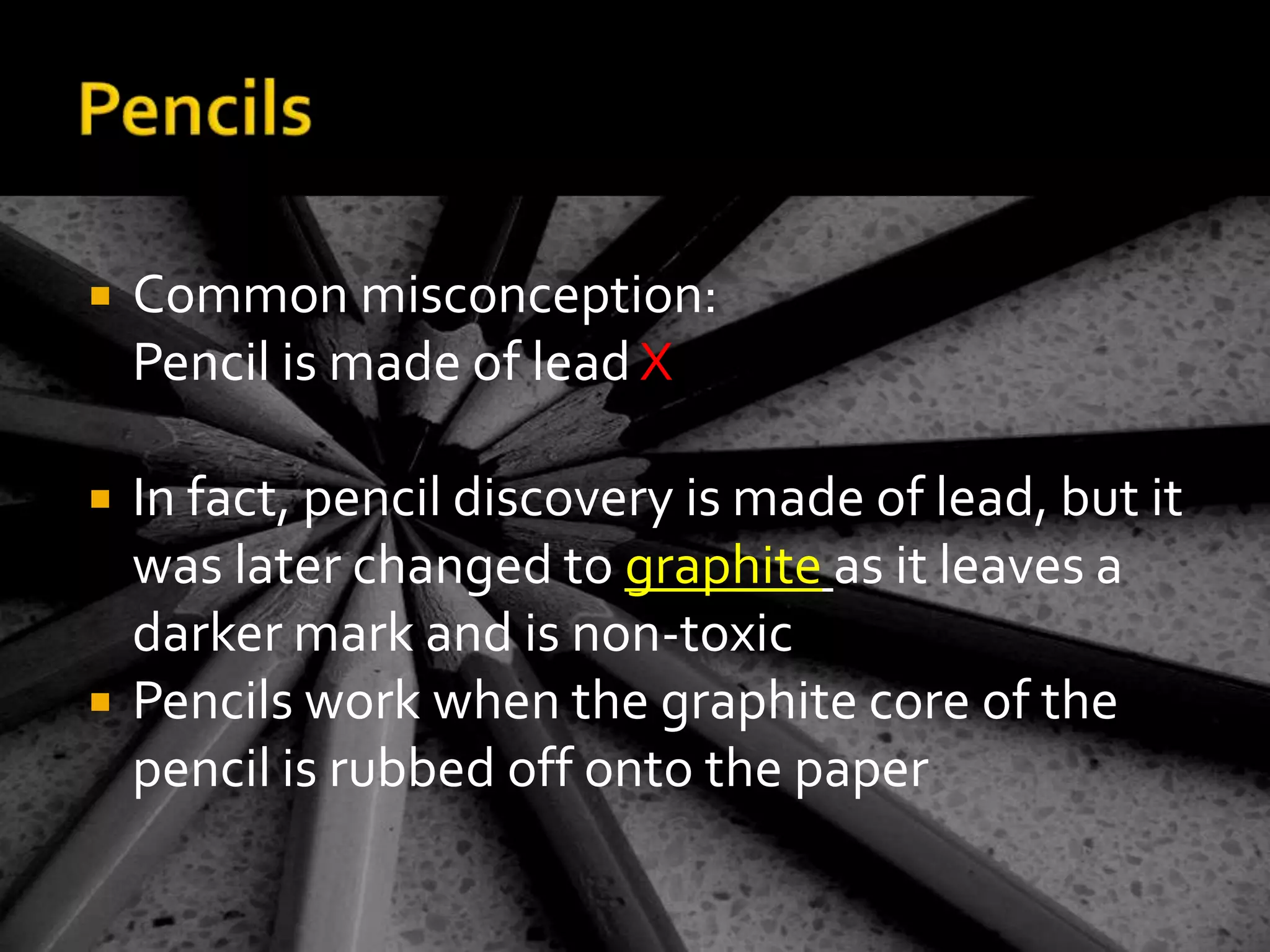PencilsCommon misconception: 	Pencil is made of lead XIn fact, pencil discovery is made of lead, but it was later changed to graphiteas it leaves a darker mark and is non-toxicPencils work when the graphite core of the pencil is rubbed off onto the paper 