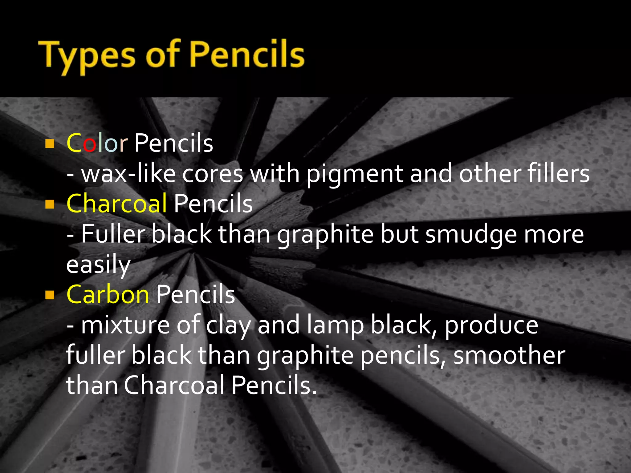 Types of PencilsColor Pencils- wax-like cores with pigment and other fillersCharcoal Pencils- Fuller black than graphite but smudge more easilyCarbon Pencils- mixture of clay and lamp black, produce fuller black than graphite pencils, smoother than Charcoal Pencils.