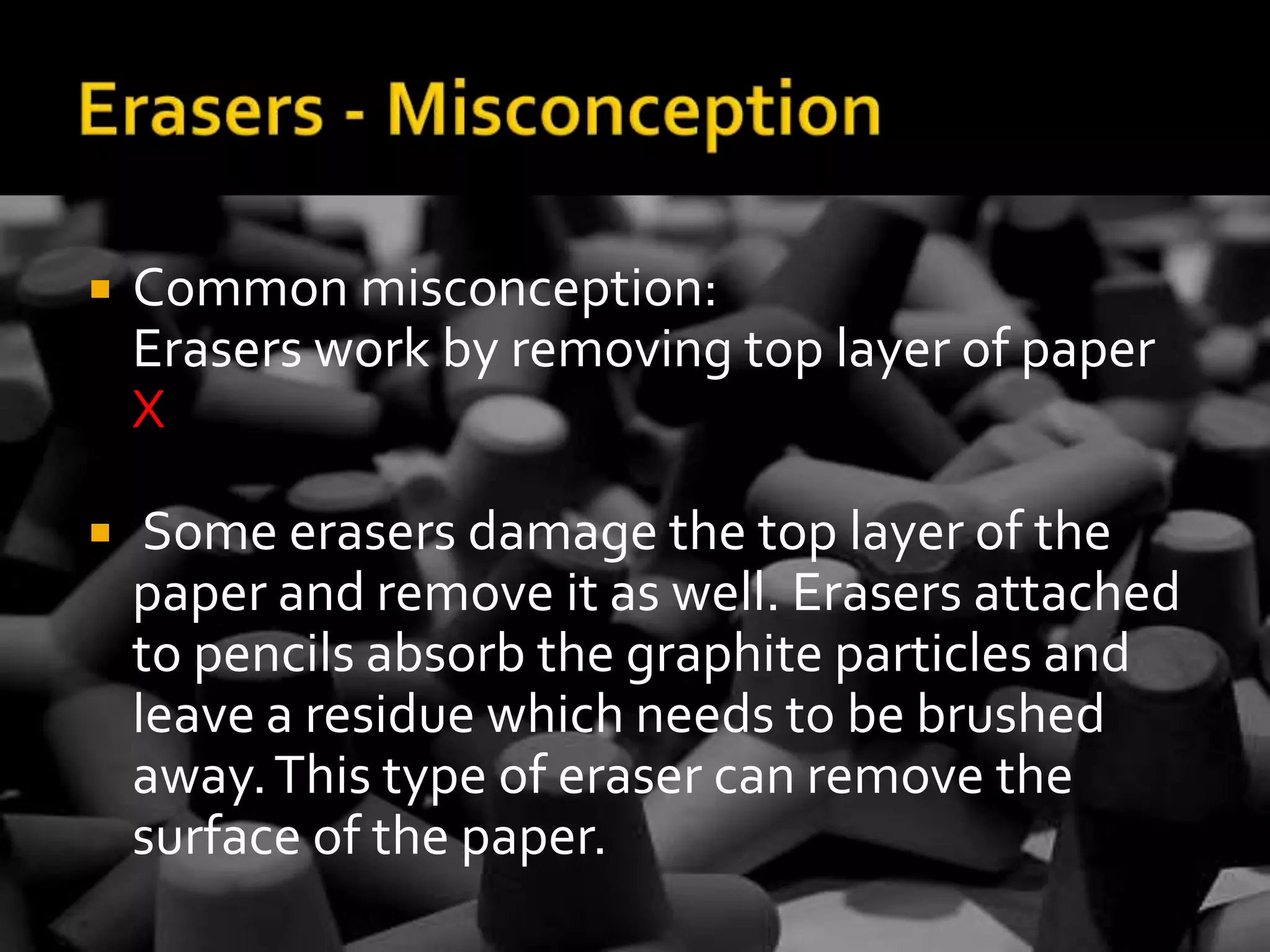 Erasers - MisconceptionCommon misconception: Erasers work by removing top layer of paper XSome erasers damage the top layer of the paper and remove it as well. Erasers attached to pencils absorb the graphite particles and leave a residue which needs to be brushed away. This type of eraser can remove the surface of the paper. 