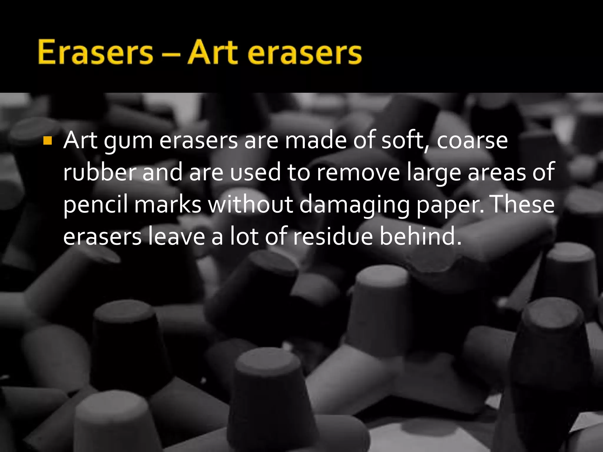 Erasers – Art erasersArt gum erasers are made of soft, coarse rubber and are used to remove large areas of pencil marks without damaging paper. These erasers leave a lot of residue behind.