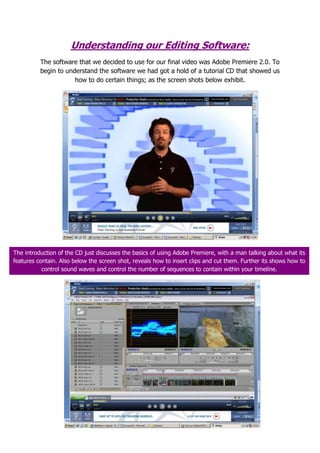 Understanding our Editing Software: The software that we decided to use for our final video was Adobe Premiere 2.0. To begin to understand the software we had got a hold of a tutorial CD that showed us how to do certain things; as the screen shots below exhibit. The introduction of the CD just discusses the basics of using Adobe Premiere, with a man talking about what its features contain. Also below the screen shot, reveals how to insert clips and cut them. Further its shows how to control sound waves and control the number of sequences to contain within your timeline. This screenshot shows how to export files and render specific sequences. Also this shows how to apply basic effects and transitions of both video transitions and audio transitions. Finally it shows how to add the same sequences within the same time frame. The next screenshot reveals how to put videos in the same time frame, and then synchronize them to enable how to crop, and show different clips all at the same in different sections of the screen.  Also it reveals the way of applying tone, texture and colour control to the frame. The screenshot below shows how to add effects to synchronized clips, and splitting through cropping, which can help in forms of cloning. There are also tips on cutting through the frame at different points, transactions and transformations. The final screenshot shows how to split-screen , and zooming in and out of different frames in forms of transitions, and finally adding in credits, and exporting back to multi-cam (which does not apply to our group, as a DV camera was used). 