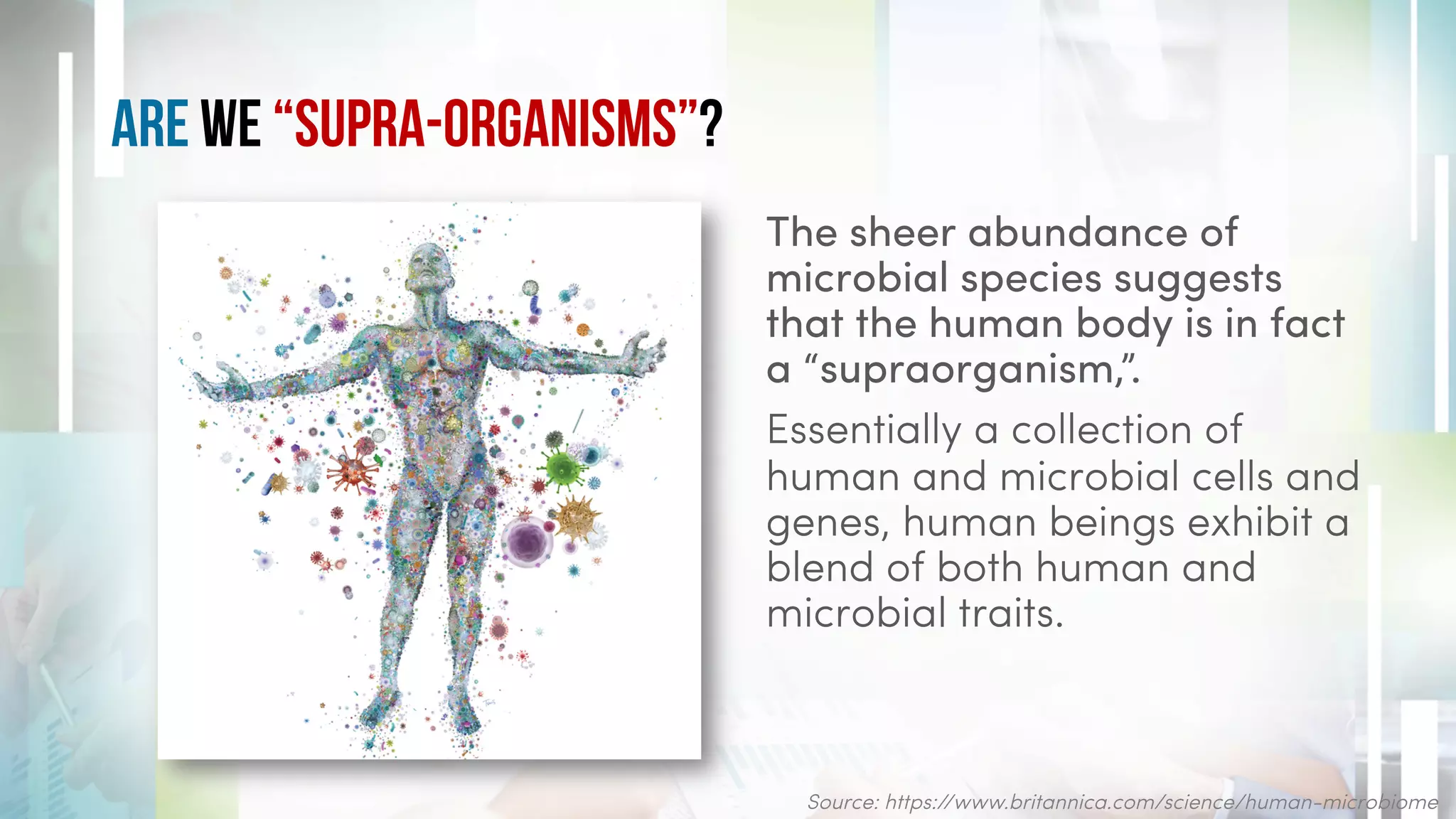 Are We “Supra-organisms”?
The sheer abundance of
microbial species suggests
that the human body is in fact
a “supraorganism,”.
Essentially a collection of
human and microbial cells and
genes, human beings exhibit a
blend of both human and
microbial traits.
Source: https://www.britannica.com/science/human-microbiome
 