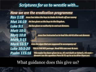 Scriptures for us to wrestle with…
Now we are the eradication programme
Rev 1:18
Mat 16:19
Luke 9:1
Matt 10:1
Matt 10:8
Mark 3:15
Mark 16:17
Luke 10:1-20
Psalm 115:16
What guidance does this give us?
This realm has been given to us. It’s not God’s or Satan’s. It’s ours –
demons are the squatters here & it’s up to us to drive them out.
Jesus has taken the keys to Hades & Death off our enemy
He has given us the keys to the kingdom.
Jesus has instructed us to heal the sick & drive out demons
Lists the signs that are supposed to accompany us!
He has given us authority to cast out demons.
This is THE KEY passage. Read this one over & over.
 
