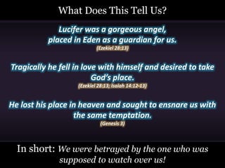 Lucifer was a gorgeous angel,
placed in Eden as a guardian for us.
(Ezekiel 28:13)
Tragically he fell in love with himself and desired to take
God’s place.
(Ezekiel 28:13; Isaiah 14:12-13)
He lost his place in heaven and sought to ensnare us with
the same temptation.
(Genesis 3)
What Does This Tell Us?
In short: We were betrayed by the one who was
supposed to watch over us!
 