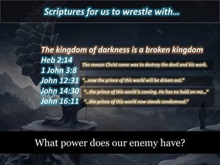 Scriptures for us to wrestle with…
The kingdom of darkness is a broken kingdom
Heb 2:14
1 John 3:8
John 12:31
John 14:30
John 16:11
What power does our enemy have?
The reason Christ came was to destroy the devil and his work.
“…now the prince of this world will be driven out.”
“…the prince of this world is coming. He has no hold on me…”
“…the prince of this world now stands condemned.”
 