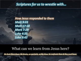 Scriptures for us to wrestle with…
How Jesus responded to them
Matt 9:33
Matt 17:18
Mark 7:29
Luke 4:35
Luke 9:42
What can we learn from Jesus here?
He shuts them down. No drama, no spectacle, no big show. He confronts them & they must leave.
 